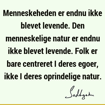 Menneskeheden er endnu ikke blevet levende. Den menneskelige natur er endnu ikke blevet levende. Folk er bare centreret i deres egoer, ikke i deres oprindelige