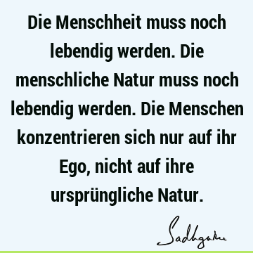 Die Menschheit muss noch lebendig werden. Die menschliche Natur muss noch lebendig werden. Die Menschen konzentrieren sich nur auf ihr Ego, nicht auf ihre