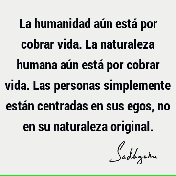 La humanidad aún está por cobrar vida. La naturaleza humana aún está por cobrar vida. Las personas simplemente están centradas en sus egos, no en su naturaleza