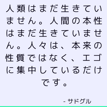 人類はまだ生きていません。 人間の本性はまだ生きていません。 人々は、本来の性質ではなく、エゴに集中しているだけです。