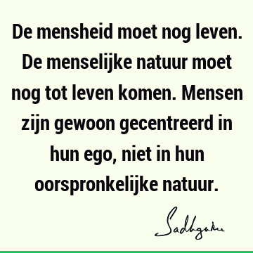 De mensheid moet nog leven. De menselijke natuur moet nog tot leven komen. Mensen zijn gewoon gecentreerd in hun ego, niet in hun oorspronkelijke