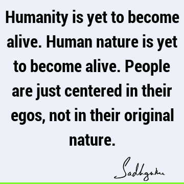 Humanity is yet to become alive. Human nature is yet to become alive. People are just centered in their egos, not in their original