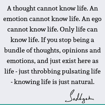 A thought cannot know life. An emotion cannot know life. An ego cannot know life. Only life can know life. If you stop being a bundle of thoughts, opinions and