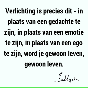 Verlichting is precies dit - in plaats van een gedachte te zijn, in plaats van een emotie te zijn, in plaats van een ego te zijn, word je gewoon leven, gewoon