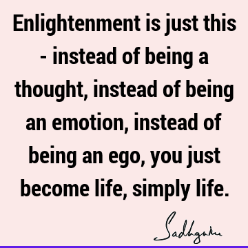 Enlightenment is just this - instead of being a thought, instead of being an emotion, instead of being an ego, you just become life, simply