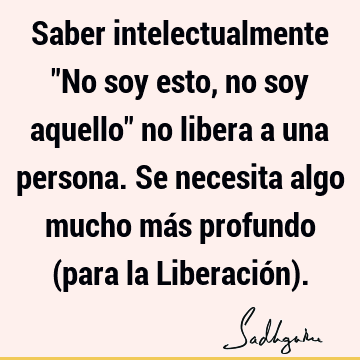 Saber intelectualmente "No soy esto, no soy aquello" no libera a una persona. Se necesita algo mucho más profundo (para la Liberación)