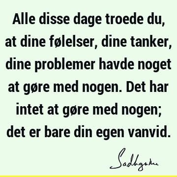 Alle disse dage troede du, at dine følelser, dine tanker, dine problemer havde noget at gøre med nogen. Det har intet at gøre med nogen; det er bare din egen