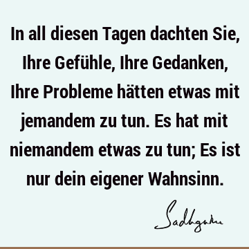 In all diesen Tagen dachten Sie, Ihre Gefühle, Ihre Gedanken, Ihre Probleme hätten etwas mit jemandem zu tun. Es hat mit niemandem etwas zu tun; Es ist nur