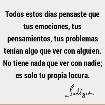 Todos estos días pensaste que tus emociones, tus pensamientos, tus problemas tenían algo que ver con alguien. No tiene nada que ver con nadie; es solo tu