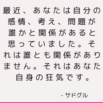 最近、あなたは自分の感情、考え、問題が誰かと関係があると思っていました。 それは誰とも関係がありません。 それはあなた自身の狂気です。