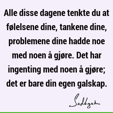 Alle disse dagene tenkte du at følelsene dine, tankene dine, problemene dine hadde noe med noen å gjøre. Det har ingenting med noen å gjøre; det er bare din