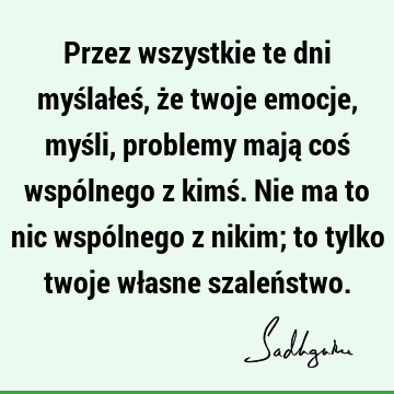 Przez wszystkie te dni myślałeś, że twoje emocje, myśli, problemy mają coś wspólnego z kimś. Nie ma to nic wspólnego z nikim; to tylko twoje własne szaleń