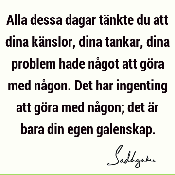 Alla dessa dagar tänkte du att dina känslor, dina tankar, dina problem hade något att göra med någon. Det har ingenting att göra med någon; det är bara din