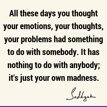 All these days you thought your emotions, your thoughts, your problems had something to do with somebody. It has nothing to do with anybody; it