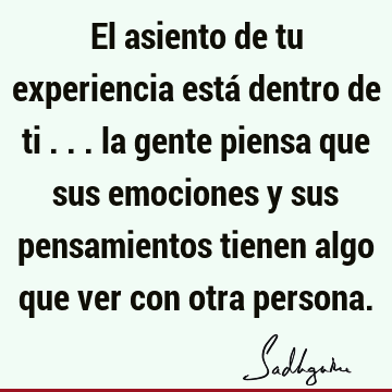 El asiento de tu experiencia está dentro de ti ... la gente piensa que sus emociones y sus pensamientos tienen algo que ver con otra