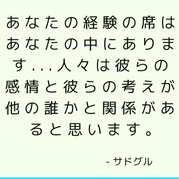 あなたの経験の席はあなたの中にあります...人々は彼らの感情と彼らの考えが他の誰かと関係があると思います。