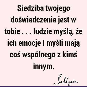 Siedziba twojego doświadczenia jest w tobie ... ludzie myślą, że ich emocje i myśli mają coś wspólnego z kimś