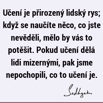 Učení je přirozený lidský rys; když se naučíte něco, co jste nevěděli, mělo by vás to potěšit. Pokud učení dělá lidi mizernými, pak jsme nepochopili, co to uč