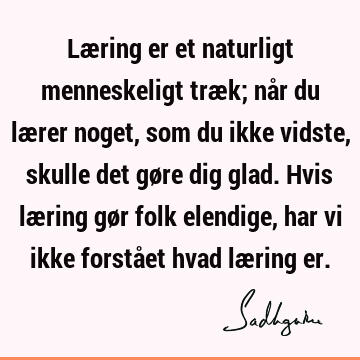 Læring er et naturligt menneskeligt træk; når du lærer noget, som du ikke vidste, skulle det gøre dig glad. Hvis læring gør folk elendige, har vi ikke forstået