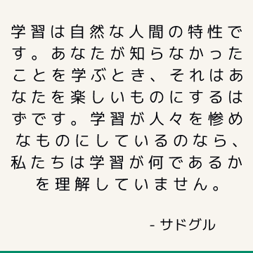 学習は自然な人間の特性です。 あなたが知らなかったことを学ぶとき、それはあなたを楽しいものにするはずです。 学習が人々を惨めなものにしているのなら、私たちは学習が何であるかを理解していません。