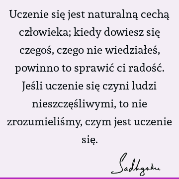 Uczenie się jest naturalną cechą człowieka; kiedy dowiesz się czegoś, czego nie wiedziałeś, powinno to sprawić ci radość. Jeśli uczenie się czyni ludzi nieszczę