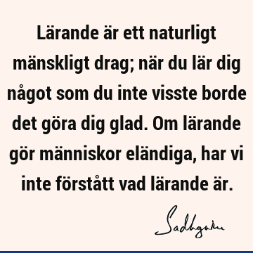 Lärande är ett naturligt mänskligt drag; när du lär dig något som du inte visste borde det göra dig glad. Om lärande gör människor eländiga, har vi inte förstå