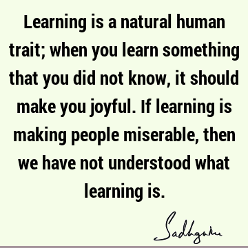 Learning is a natural human trait; when you learn something that you did not know, it should make you joyful. If learning is making people miserable, then we