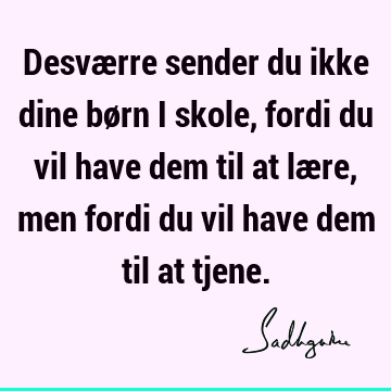 Desværre sender du ikke dine børn i skole, fordi du vil have dem til at lære, men fordi du vil have dem til at