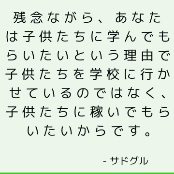 残念ながら、あなたは子供たちに学んでもらいたいという理由で子供たちを学校に行かせているのではなく、子供たちに稼いでもらいたいからです。