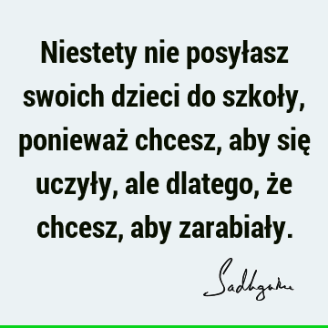 Niestety nie posyłasz swoich dzieci do szkoły, ponieważ chcesz, aby się uczyły, ale dlatego, że chcesz, aby zarabiał