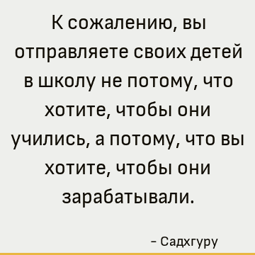 К сожалению, вы отправляете своих детей в школу не потому, что хотите, чтобы они учились, а потому, что вы хотите, чтобы они зарабатывали