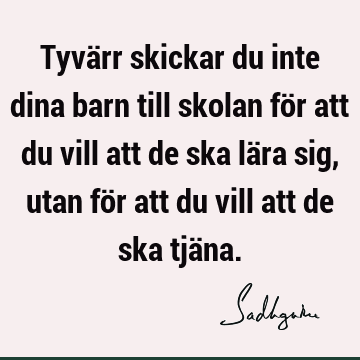 Tyvärr skickar du inte dina barn till skolan för att du vill att de ska lära sig, utan för att du vill att de ska tjä