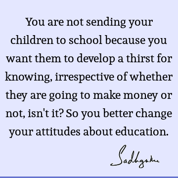 You are not sending your children to school because you want them to develop a thirst for knowing, irrespective of whether they are going to make money or not,