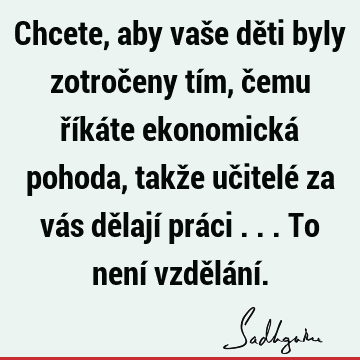 Chcete, aby vaše děti byly zotročeny tím, čemu říkáte ekonomická pohoda, takže učitelé za vás dělají práci ... To není vzdělání