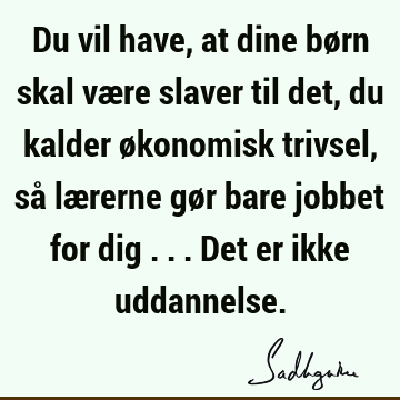 Du vil have, at dine børn skal være slaver til det, du kalder økonomisk trivsel, så lærerne gør bare jobbet for dig ... Det er ikke