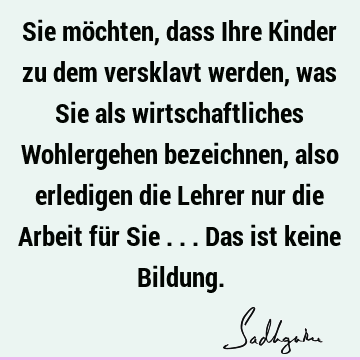 Sie möchten, dass Ihre Kinder zu dem versklavt werden, was Sie als wirtschaftliches Wohlergehen bezeichnen, also erledigen die Lehrer nur die Arbeit für Sie