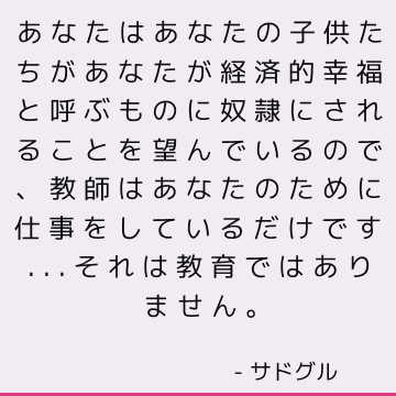 あなたはあなたの子供たちがあなたが経済的幸福と呼ぶものに奴隷にされることを望んでいるので、教師はあなたのために仕事をしているだけです...それは教育ではありません。