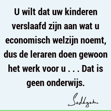 U wilt dat uw kinderen verslaafd zijn aan wat u economisch welzijn noemt, dus de leraren doen gewoon het werk voor u ... Dat is geen