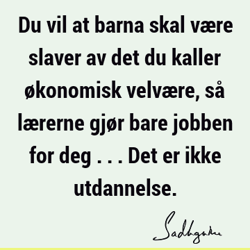 Du vil at barna skal være slaver av det du kaller økonomisk velvære, så lærerne gjør bare jobben for deg ... Det er ikke