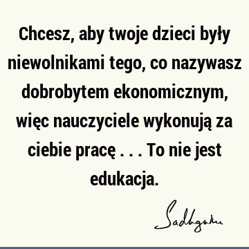 Chcesz, aby twoje dzieci były niewolnikami tego, co nazywasz dobrobytem ekonomicznym, więc nauczyciele wykonują za ciebie pracę ... To nie jest