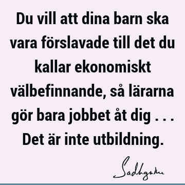 Du vill att dina barn ska vara förslavade till det du kallar ekonomiskt välbefinnande, så lärarna gör bara jobbet åt dig ... Det är inte