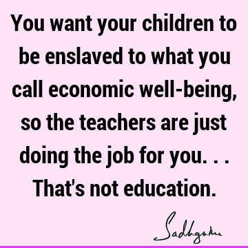 You want your children to be enslaved to what you call economic well-being, so the teachers are just doing the job for you... That
