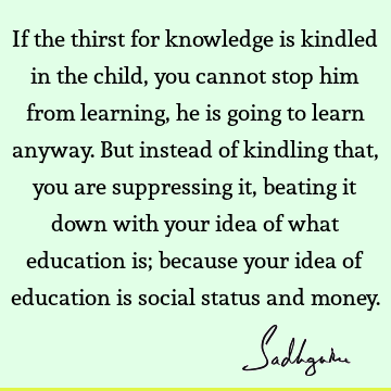 If the thirst for knowledge is kindled in the child, you cannot stop him from learning, he is going to learn anyway. But instead of kindling that, you are