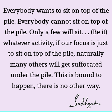 Everybody wants to sit on top of the pile. Everybody cannot sit on top of the pile. Only a few will sit... (Be it) whatever activity, if our focus is just to