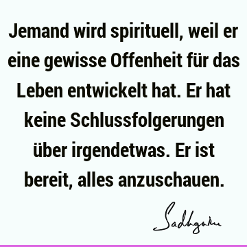 Jemand wird spirituell, weil er eine gewisse Offenheit für das Leben entwickelt hat. Er hat keine Schlussfolgerungen über irgendetwas. Er ist bereit, alles