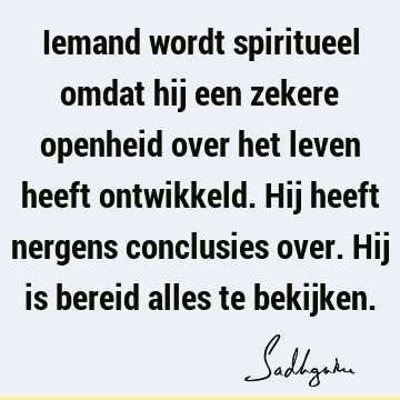 Iemand wordt spiritueel omdat hij een zekere openheid over het leven heeft ontwikkeld. Hij heeft nergens conclusies over. Hij is bereid alles te