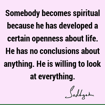 Somebody becomes spiritual because he has developed a certain openness about life. He has no conclusions about anything. He is willing to look at
