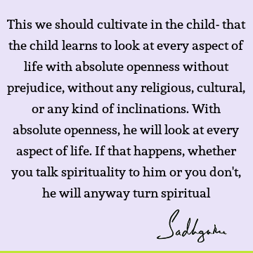 This we should cultivate in the child- that the child learns to look at every aspect of life with absolute openness without prejudice, without any religious,
