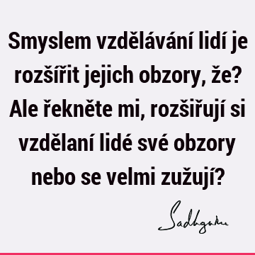 Smyslem vzdělávání lidí je rozšířit jejich obzory, že? Ale řekněte mi, rozšiřují si vzdělaní lidé své obzory nebo se velmi zužují?