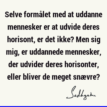 Selve formålet med at uddanne mennesker er at udvide deres horisont, er det ikke? Men sig mig, er uddannede mennesker, der udvider deres horisonter, eller